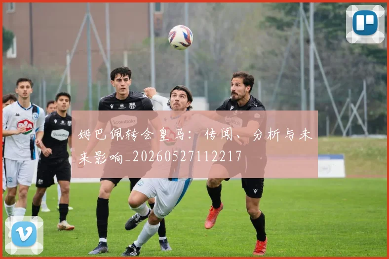 姆巴佩转会皇马:传闻、分析与未来影响_20260527112217