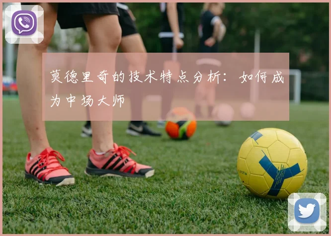 莫德里奇的技术特点分析:如何成为中场大师