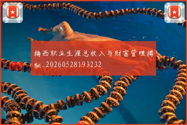 梅西职业生涯总收入与财富管理揭秘_20260528193232