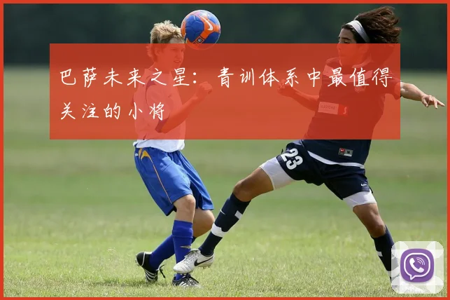 巴萨未来之星:青训体系中最值得关注的小将