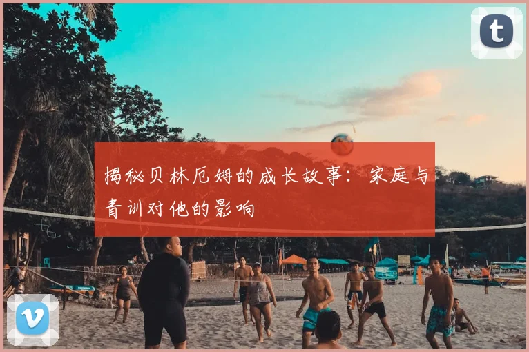 揭秘贝林厄姆的成长故事：家庭与青训对他的影响