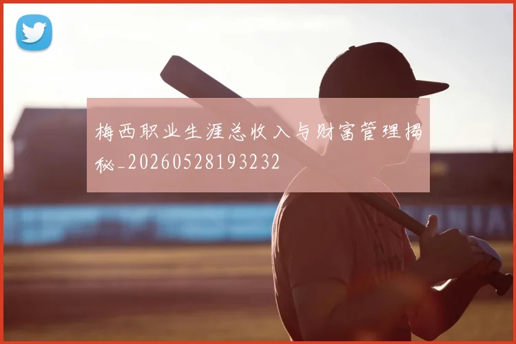 梅西职业生涯总收入与财富管理揭秘_20260528193232
