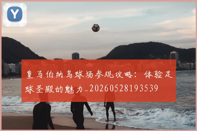 皇马伯纳乌球场参观攻略:体验足球圣殿的魅力_20260528193539